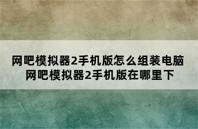 网吧模拟器2手机版怎么组装电脑 网吧模拟器2手机版在哪里下